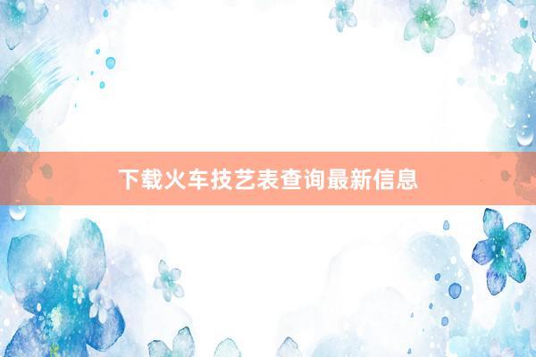下载火车技艺表查询最新信息